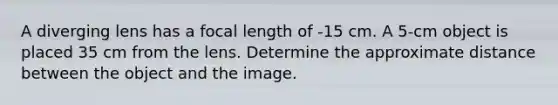 A diverging lens has a focal length of -15 cm. A 5-cm object is placed 35 cm from the lens. Determine the approximate distance between the object and the image.