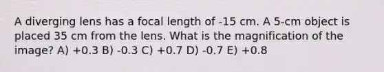 A diverging lens has a focal length of -15 cm. A 5-cm object is placed 35 cm from the lens. What is the magnification of the image? A) +0.3 B) -0.3 C) +0.7 D) -0.7 E) +0.8