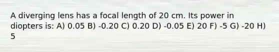 A diverging lens has a focal length of 20 cm. Its power in diopters is: A) 0.05 B) -0.20 C) 0.20 D) -0.05 E) 20 F) -5 G) -20 H) 5