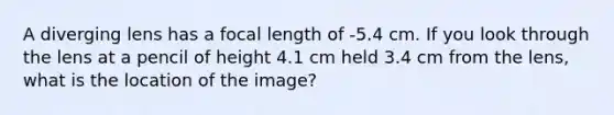 A diverging lens has a focal length of -5.4 cm. If you look through the lens at a pencil of height 4.1 cm held 3.4 cm from the lens, what is the location of the image?