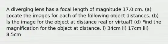 A diverging lens has a focal length of magnitude 17.0 cm. (a) Locate the images for each of the following object distances. (b) Is the image for the object at distance real or virtual? (d) Find the magnification for the object at distance. i) 34cm ii) 17cm iii) 8.5cm