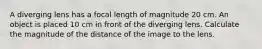 A diverging lens has a focal length of magnitude 20 cm. An object is placed 10 cm in front of the diverging lens. Calculate the magnitude of the distance of the image to the lens.