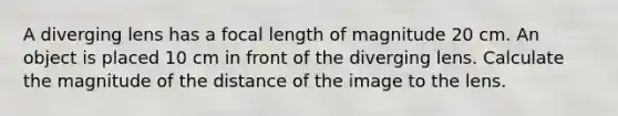 A diverging lens has a focal length of magnitude 20 cm. An object is placed 10 cm in front of the diverging lens. Calculate the magnitude of the distance of the image to the lens.