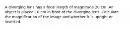 A diverging lens has a focal length of magnitude 20 cm. An object is placed 10 cm in front of the diverging lens. Calculate the magnification of the image and whether it is upright or inverted.