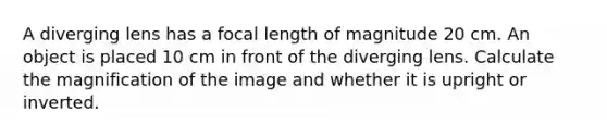 A diverging lens has a focal length of magnitude 20 cm. An object is placed 10 cm in front of the diverging lens. Calculate the magnification of the image and whether it is upright or inverted.