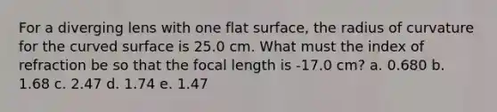 For a diverging lens with one flat surface, the radius of curvature for the curved surface is 25.0 cm. What must the index of refraction be so that the focal length is -17.0 cm? a. 0.680 b. 1.68 c. 2.47 d. 1.74 e. 1.47