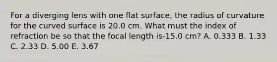 For a diverging lens with one flat surface, the radius of curvature for the curved surface is 20.0 cm. What must the index of refraction be so that the focal length is-15.0 cm? A. 0.333 B. 1.33 C. 2.33 D. 5.00 E. 3.67