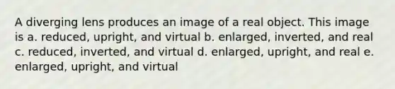 A diverging lens produces an image of a real object. This image is a. reduced, upright, and virtual b. enlarged, inverted, and real c. reduced, inverted, and virtual d. enlarged, upright, and real e. enlarged, upright, and virtual