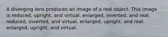 A diverging lens produces an image of a real object. This image is reduced, upright, and virtual. enlarged, inverted, and real. reduced, inverted, and virtual. enlarged, upright, and real. enlarged, upright, and virtual.