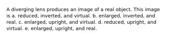 A diverging lens produces an image of a real object. This image is a. reduced, inverted, and virtual. b. enlarged, inverted, and real. c. enlarged, upright, and virtual. d. reduced, upright, and virtual. e. enlarged, upright, and real.