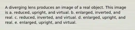 A diverging lens produces an image of a real object. This image is a. reduced, upright, and virtual. b. enlarged, inverted, and real. c. reduced, inverted, and virtual. d. enlarged, upright, and real. e. enlarged, upright, and virtual.