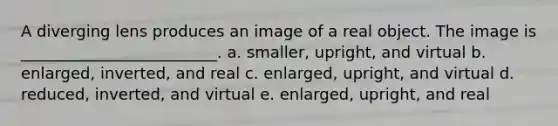 A diverging lens produces an image of a real object. The image is _________________________. a. smaller, upright, and virtual b. enlarged, inverted, and real c. enlarged, upright, and virtual d. reduced, inverted, and virtual e. enlarged, upright, and real