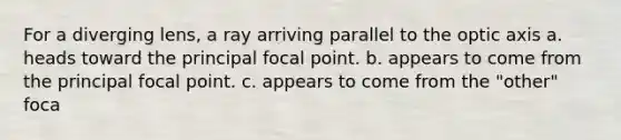 For a diverging lens, a ray arriving parallel to the optic axis a. heads toward the principal focal point. b. appears to come from the principal focal point. c. appears to come from the "other" foca