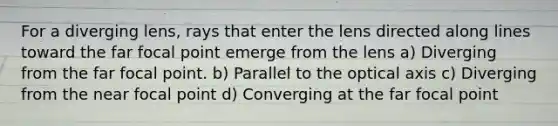 For a diverging lens, rays that enter the lens directed along lines toward the far focal point emerge from the lens a) Diverging from the far focal point. b) Parallel to the optical axis c) Diverging from the near focal point d) Converging at the far focal point