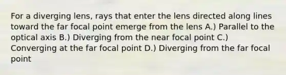 For a diverging lens, rays that enter the lens directed along lines toward the far focal point emerge from the lens A.) Parallel to the optical axis B.) Diverging from the near focal point C.) Converging at the far focal point D.) Diverging from the far focal point