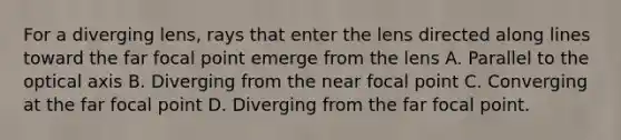 For a diverging lens, rays that enter the lens directed along lines toward the far focal point emerge from the lens A. Parallel to the optical axis B. Diverging from the near focal point C. Converging at the far focal point D. Diverging from the far focal point.