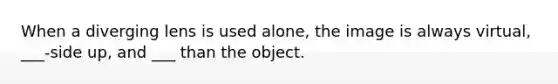 When a diverging lens is used alone, the image is always virtual, ___-side up, and ___ than the object.