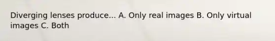 Diverging lenses produce... A. Only real images B. Only virtual images C. Both