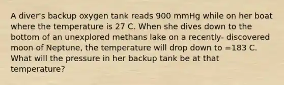 A diver's backup oxygen tank reads 900 mmHg while on her boat where the temperature is 27 C. When she dives down to the bottom of an unexplored methans lake on a recently- discovered moon of Neptune, the temperature will drop down to =183 C. What will the pressure in her backup tank be at that temperature?