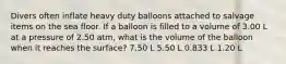 Divers often inflate heavy duty balloons attached to salvage items on the sea floor. If a balloon is filled to a volume of 3.00 L at a pressure of 2.50 atm, what is the volume of the balloon when it reaches the surface? 7.50 L 5.50 L 0.833 L 1.20 L