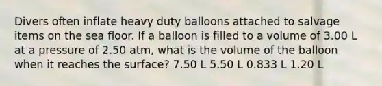 Divers often inflate heavy duty balloons attached to salvage items on the sea floor. If a balloon is filled to a volume of 3.00 L at a pressure of 2.50 atm, what is the volume of the balloon when it reaches the surface? 7.50 L 5.50 L 0.833 L 1.20 L