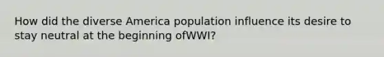 How did the diverse America population influence its desire to stay neutral at the beginning ofWWI?