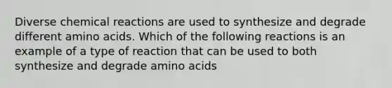 Diverse chemical reactions are used to synthesize and degrade different amino acids. Which of the following reactions is an example of a type of reaction that can be used to both synthesize and degrade amino acids