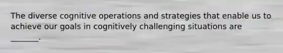 The diverse cognitive operations and strategies that enable us to achieve our goals in cognitively challenging situations are _______.