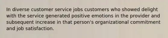 In diverse customer service jobs customers who showed delight with the service generated positive emotions in the provider and subsequent increase in that person's organizational commitment and job satisfaction.