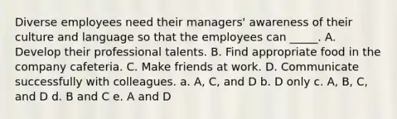 Diverse employees need their managers' awareness of their culture and language so that the employees can _____. A. Develop their professional talents. B. Find appropriate food in the company cafeteria. C. Make friends at work. D. Communicate successfully with colleagues. a. A, C, and D b. D only c. A, B, C, and D d. B and C e. A and D