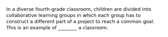 In a diverse fourth-grade classroom, children are divided into collaborative learning groups in which each group has to construct a different part of a project to reach a common goal. This is an example of ________ a classroom.