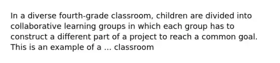 In a diverse fourth-grade classroom, children are divided into collaborative learning groups in which each group has to construct a different part of a project to reach a common goal. This is an example of a ... classroom