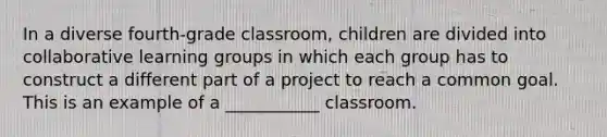 In a diverse fourth-grade classroom, children are divided into collaborative learning groups in which each group has to construct a different part of a project to reach a common goal. This is an example of a ___________ classroom.