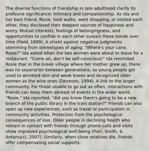 The diverse functions of friendship in late adulthood clarify its profound significance: Intimacy and companionship. As Ida and her best friend, Rosie, took walks, went shopping, or visited each other, they disclosed their deepest sources of happiness and worry. Mutual interests, feelings of belongingness, and opportunities to confide in each other sustain these bonds over time (Field, 1999). A shield against negative judgments stemming from stereotypes of aging. "Where's your cane, Rosie?" Ida asked when the two women were about to leave for a restaurant. "Come on, don't be self-conscious!" Ida reminded Rosie that in the Greek village where her mother grew up, there was no separation between generations, so young people got used to wrinkled skin and weak knees and recognized older women as the wise ones (Deveson, 1994). A link to the larger community. For those unable to go out as often, interactions with friends can keep them abreast of events in the wider world. "Rosie," Ida reported, "did you know there's going to be a new branch of the public library in the train station?" Friends can also open up new experiences, such as travel or participation in community activities. Protection from the psychological consequences of loss. Older people in declining health who remain in contact with friends through phone calls and visits show improved psychological well-being (Fiori, Smith, & Antonucci, 2007). Similarly, when close relatives die, friends offer compensating social supports.