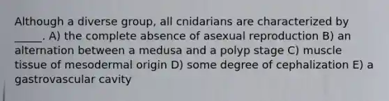 Although a diverse group, all cnidarians are characterized by _____. A) the complete absence of asexual reproduction B) an alternation between a medusa and a polyp stage C) muscle tissue of mesodermal origin D) some degree of cephalization E) a gastrovascular cavity