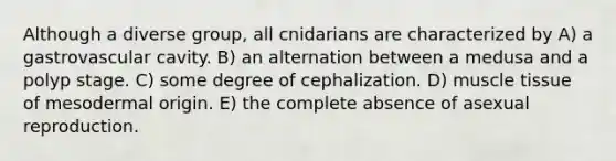 Although a diverse group, all cnidarians are characterized by A) a gastrovascular cavity. B) an alternation between a medusa and a polyp stage. C) some degree of cephalization. D) muscle tissue of mesodermal origin. E) the complete absence of asexual reproduction.