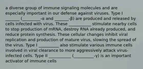 a diverse group of immune signaling molecules and are especially important in our defense against viruses. Type I _______ (_________-α and _______-β) are produced and released by cells infected with virus. These ___________ stimulate nearby cells to stop production of mRNA, destroy RNA already produced, and reduce protein synthesis. These cellular changes inhibit viral replication and production of mature virus, slowing the spread of the virus. Type I __________ also stimulate various immune cells involved in viral clearance to more aggressively attack virus-infected cells. Type II ___________ (__________-γ) is an important activator of immune cells