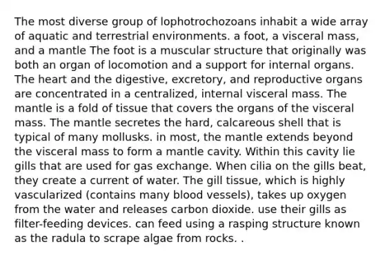 The most diverse group of lophotrochozoans inhabit a wide array of aquatic and terrestrial environments. a foot, a visceral mass, and a mantle The foot is a muscular structure that originally was both an organ of locomotion and a support for internal organs. The heart and the digestive, excretory, and reproductive organs are concentrated in a centralized, internal visceral mass. The mantle is a fold of tissue that covers the organs of the visceral mass. The mantle secretes the hard, calcareous shell that is typical of many mollusks. in most, the mantle extends beyond the visceral mass to form a mantle cavity. Within this cavity lie gills that are used for gas exchange. When cilia on the gills beat, they create a current of water. The gill tissue, which is highly vascularized (contains many blood vessels), takes up oxygen from the water and releases carbon dioxide. use their gills as filter-feeding devices. can feed using a rasping structure known as the radula to scrape algae from rocks. .