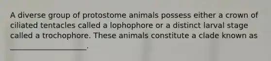 A diverse group of protostome animals possess either a crown of ciliated tentacles called a lophophore or a distinct larval stage called a trochophore. These animals constitute a clade known as ____________________.