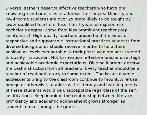 Diverse learners deserve effective teachers who have the knowledge and practices to address their needs: Minority and low-income students are over 2x more likely to be taught by lower-qualified teachers (less than 3 years of experience; bachelor's degree; come from less prominent teacher prep institutions). High-quality teachers understand the kinds of responsive and supportable instructional practices students from diverse backgrounds should receive in order to help them achieve at levels comparable to their peers who are accustomed to quality instruction. Not to mention, effective teachers set high and achievable academic expectations. Diverse learners deserve the best instruction from all teachers: Every teacher should be a teacher of reading/literacy to some extent; The issues diverse adolescents bring to the classroom continue to mount. A refusal, benign or otherwise, to address the literacy and learning needs of these students would be unacceptable regardless of the self-justifications. Keep in mind, the relationship between literacy proficiency and academic achievement grows stronger as students move through the grades.