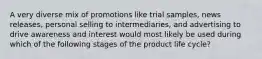 A very diverse mix of promotions like trial samples, news releases, personal selling to intermediaries, and advertising to drive awareness and interest would most likely be used during which of the following stages of the product life cycle?