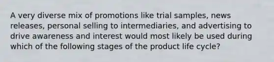 A very diverse mix of promotions like trial samples, news releases, personal selling to intermediaries, and advertising to drive awareness and interest would most likely be used during which of the following stages of the product life cycle?