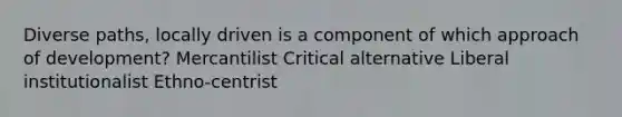 Diverse paths, locally driven is a component of which approach of development? Mercantilist Critical alternative Liberal institutionalist Ethno-centrist