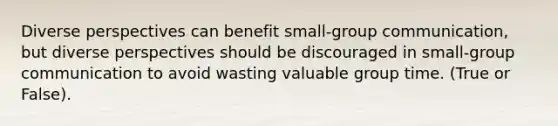 Diverse perspectives can benefit small-group communication, but diverse perspectives should be discouraged in small-group communication to avoid wasting valuable group time. (True or False).