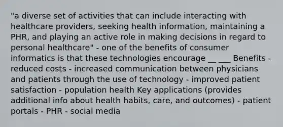 "a diverse set of activities that can include interacting with healthcare providers, seeking health information, maintaining a PHR, and playing an active role in making decisions in regard to personal healthcare" - one of the benefits of consumer informatics is that these technologies encourage __ ___ Benefits - reduced costs - increased communication between physicians and patients through the use of technology - improved patient satisfaction - population health Key applications (provides additional info about health habits, care, and outcomes) - patient portals - PHR - social media