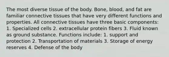 The most diverse tissue of the body. Bone, blood, and fat are familiar connective tissues that have very different functions and properties. All connective tissues have three basic components: 1. Specialized cells 2. extracellular protein fibers 3. Fluid known as ground substance. Functions include: 1. support and protection 2. Transportation of materials 3. Storage of energy reserves 4. Defense of the body