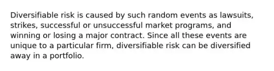 Diversifiable risk is caused by such random events as lawsuits, strikes, successful or unsuccessful market programs, and winning or losing a major contract. Since all these events are unique to a particular firm, diversifiable risk can be diversified away in a portfolio.