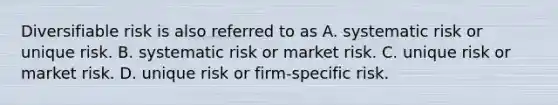 Diversifiable risk is also referred to as A. systematic risk or unique risk. B. systematic risk or market risk. C. unique risk or market risk. D. unique risk or firm-specific risk.