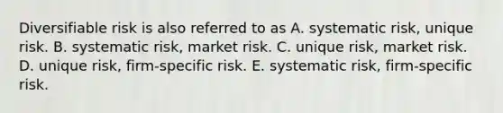 Diversifiable risk is also referred to as A. systematic risk, unique risk. B. systematic risk, market risk. C. unique risk, market risk. D. unique risk, firm-specific risk. E. systematic risk, firm-specific risk.