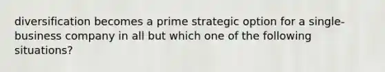 diversification becomes a prime strategic option for a single-business company in all but which one of the following situations?